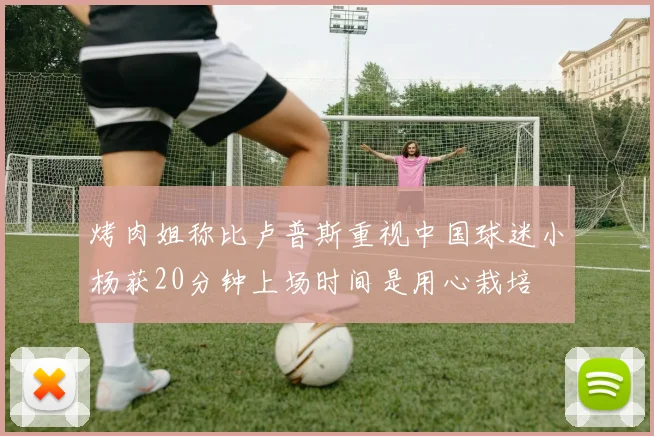 烤肉姐称比卢普斯重视中国球迷小杨获20分钟上场时间是用心栽培