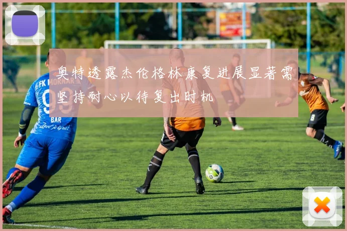 奥特透露杰伦格林康复进展显著需坚持耐心以待复出时机