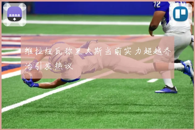 维拉纽瓦称里夫斯当前实力超越乔治引发热议