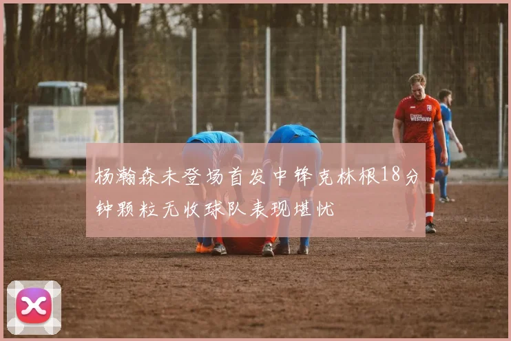 杨瀚森未登场首发中锋克林根18分钟颗粒无收球队表现堪忧
