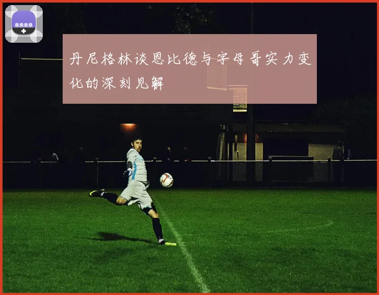 丹尼格林谈恩比德与字母哥实力变化的深刻见解