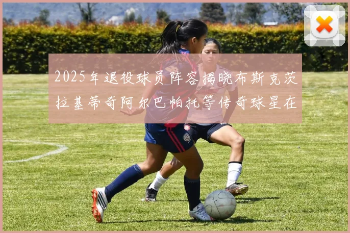 2025年退役球员阵容揭晓布斯克茨拉基蒂奇阿尔巴帕托等传奇球星在列