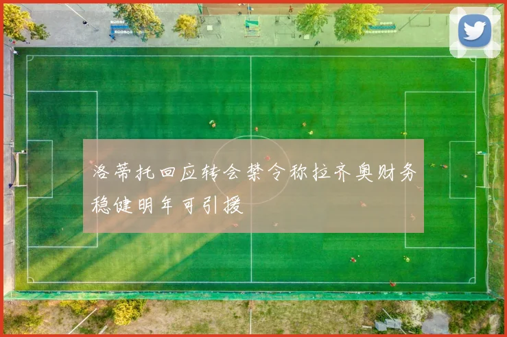 洛蒂托回应转会禁令称拉齐奥财务稳健明年可引援