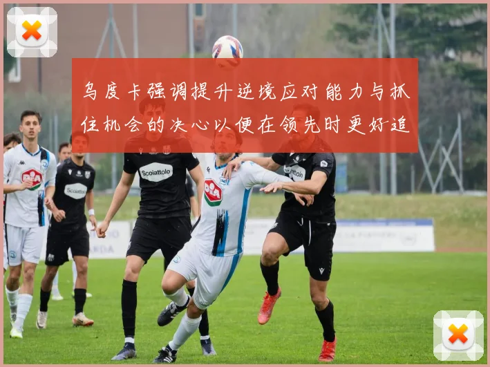 乌度卡强调提升逆境应对能力与抓住机会的决心以便在领先时更好追击对手