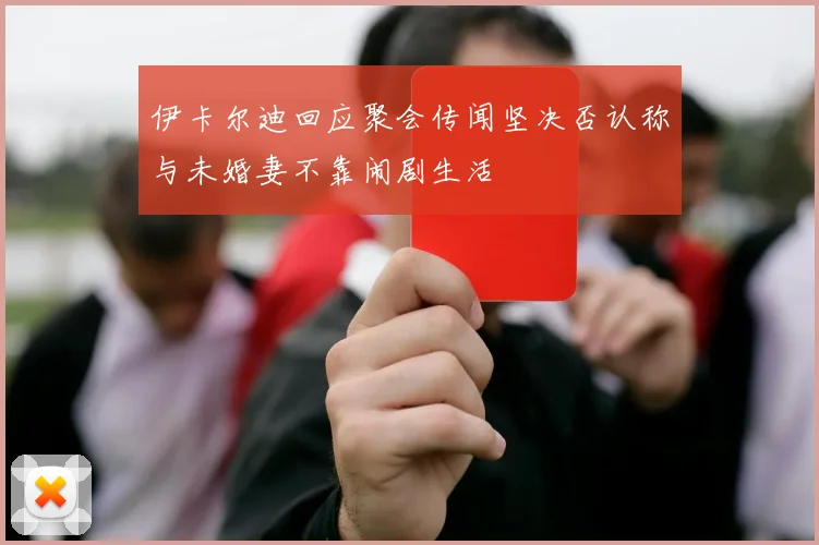 伊卡尔迪回应聚会传闻坚决否认称与未婚妻不靠闹剧生活