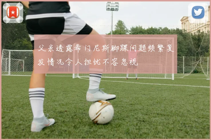 父亲透露希门尼斯脚踝问题频繁复发情况令人担忧不容忽视