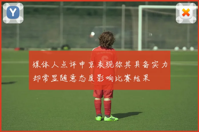 媒体人点评申京表现称其具备实力却常显随意态度影响比赛结果