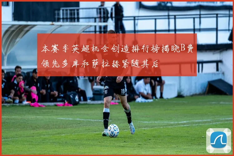 本赛季英超机会创造排行榜揭晓B费领先多库和萨拉赫紧随其后