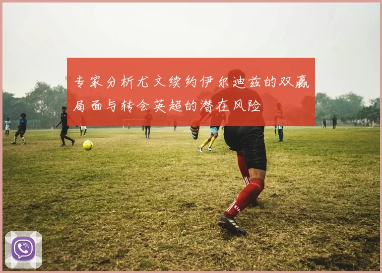 专家分析尤文续约伊尔迪兹的双赢局面与转会英超的潜在风险