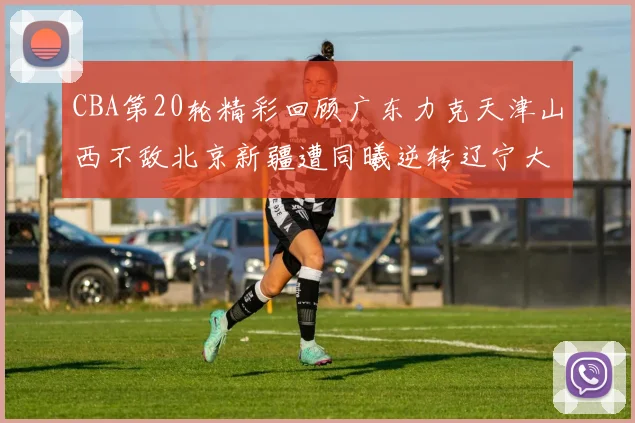 CBA第20轮精彩回顾广东力克天津山西不敌北京新疆遭同曦逆转辽宁大胜四川