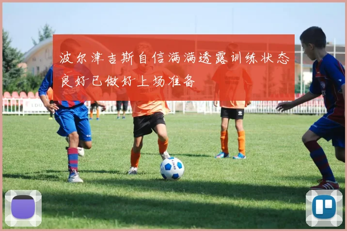 波尔津吉斯自信满满透露训练状态良好已做好上场准备