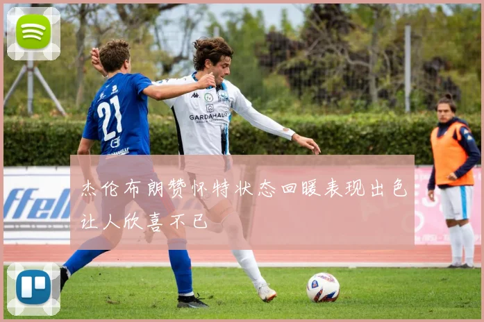 杰伦布朗赞怀特状态回暖表现出色让人欣喜不已