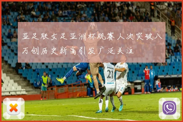 亚足联女足亚洲杯观赛人次突破八万创历史新高引发广泛关注
