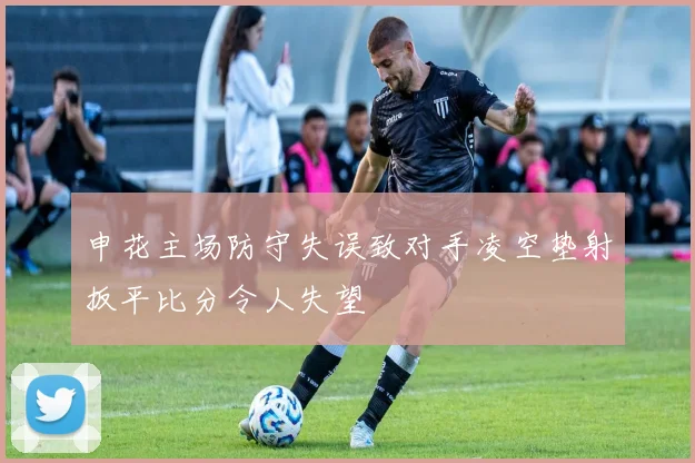 申花主场防守失误致对手凌空垫射扳平比分令人失望