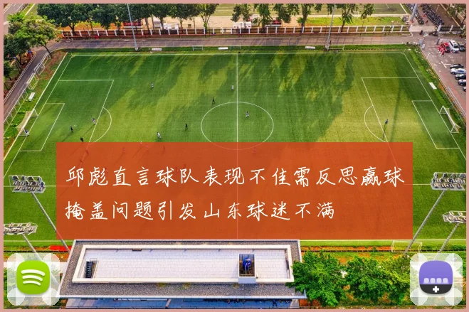 邱彪直言球队表现不佳需反思赢球掩盖问题引发山东球迷不满