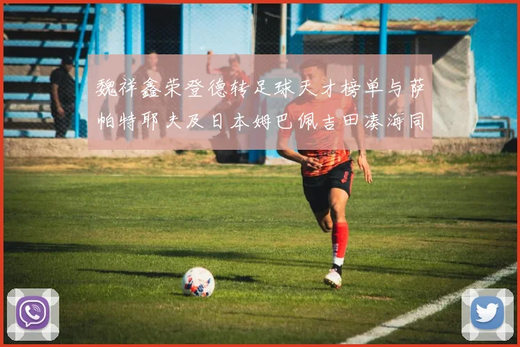 魏祥鑫荣登德转足球天才榜单与萨帕特耶夫及日本姆巴佩吉田凑海同列