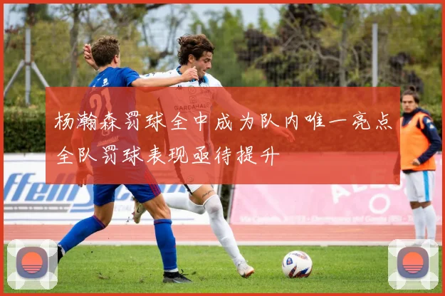 杨瀚森罚球全中成为队内唯一亮点全队罚球表现亟待提升