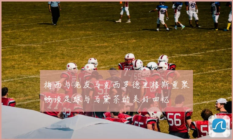 梅西与老友马克西罗德里格斯重聚畅谈足球与马黛茶的美好回忆