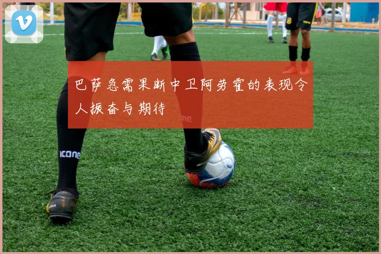 巴萨急需果断中卫阿劳霍的表现令人振奋与期待